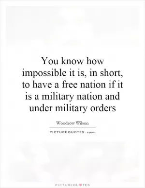 You know how impossible it is, in short, to have a free nation if it is a military nation and under military orders Picture Quote #1