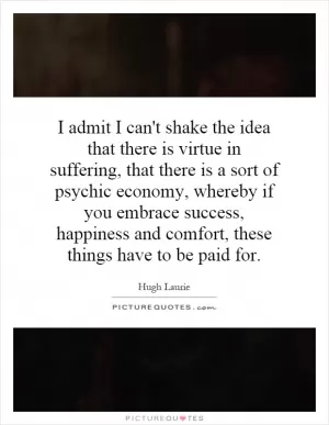 I admit I can't shake the idea that there is virtue in suffering, that there is a sort of psychic economy, whereby if you embrace success, happiness and comfort, these things have to be paid for Picture Quote #1