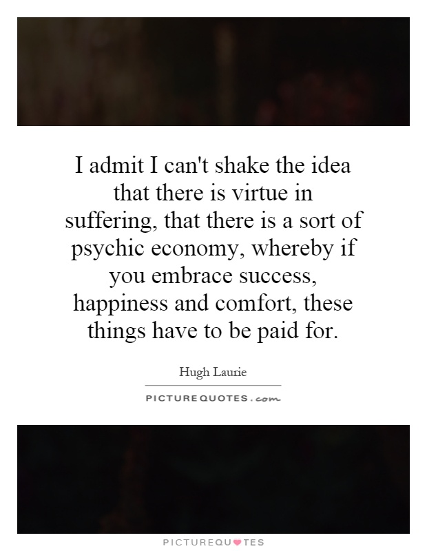 I admit I can't shake the idea that there is virtue in suffering, that there is a sort of psychic economy, whereby if you embrace success, happiness and comfort, these things have to be paid for Picture Quote #1