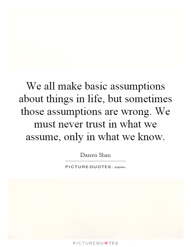 We all make basic assumptions about things in life, but sometimes those assumptions are wrong. We must never trust in what we assume, only in what we know Picture Quote #1