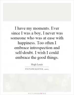 I have my moments. Ever since I was a boy, I never was someone who was at ease with happiness. Too often I embrace introspection and self-doubt. I wish I could embrace the good things Picture Quote #1