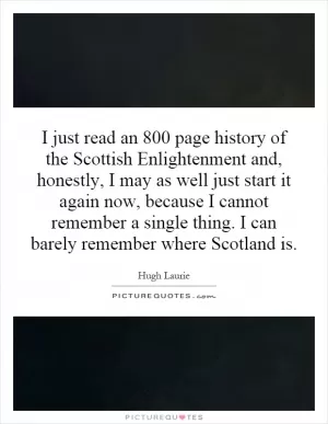 I just read an 800 page history of the Scottish Enlightenment and, honestly, I may as well just start it again now, because I cannot remember a single thing. I can barely remember where Scotland is Picture Quote #1