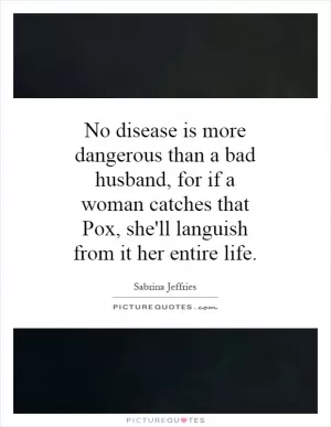 No disease is more dangerous than a bad husband, for if a woman catches that Pox, she'll languish from it her entire life Picture Quote #1