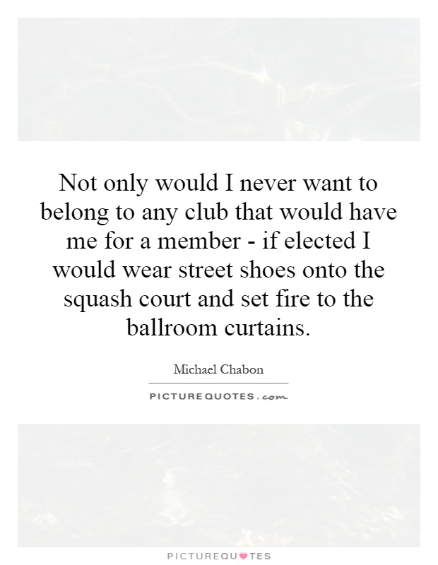 Not only would I never want to belong to any club that would have me for a member - if elected I would wear street shoes onto the squash court and set fire to the ballroom curtains Picture Quote #1