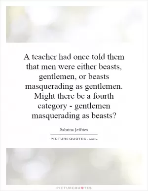 A teacher had once told them that men were either beasts, gentlemen, or beasts masquerading as gentlemen. Might there be a fourth category - gentlemen masquerading as beasts? Picture Quote #1