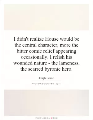 I didn't realize House would be the central character, more the bitter comic relief appearing occasionally. I relish his wounded nature - the lameness, the scarred byronic hero Picture Quote #1