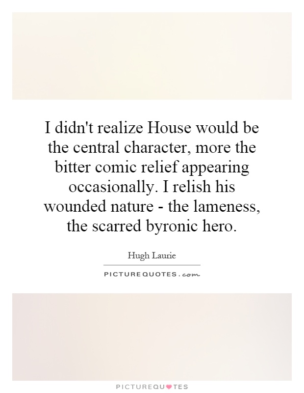 I didn't realize House would be the central character, more the bitter comic relief appearing occasionally. I relish his wounded nature - the lameness, the scarred byronic hero Picture Quote #1