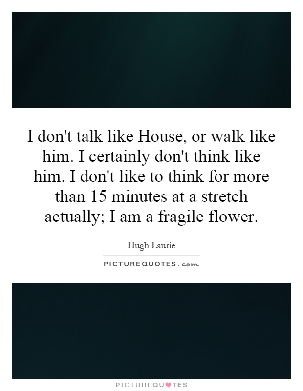 I don't talk like House, or walk like him. I certainly don't think like him. I don't like to think for more than 15 minutes at a stretch actually; I am a fragile flower Picture Quote #1