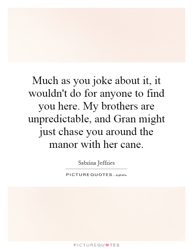 Much as you joke about it, it wouldn't do for anyone to find you here. My brothers are unpredictable, and Gran might just chase you around the manor with her cane Picture Quote #1