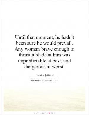 Until that moment, he hadn't been sure he would prevail. Any woman brave enough to thrust a blade at him was unpredictable at best, and dangerous at worst Picture Quote #1