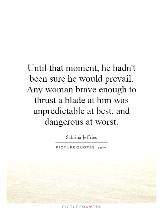 Until that moment, he hadn't been sure he would prevail. Any woman brave enough to thrust a blade at him was unpredictable at best, and dangerous at worst Picture Quote #1