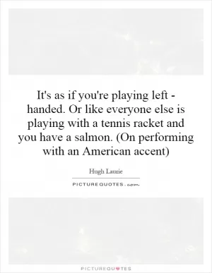 It's as if you're playing left - handed. Or like everyone else is playing with a tennis racket and you have a salmon. (On performing with an American accent) Picture Quote #1