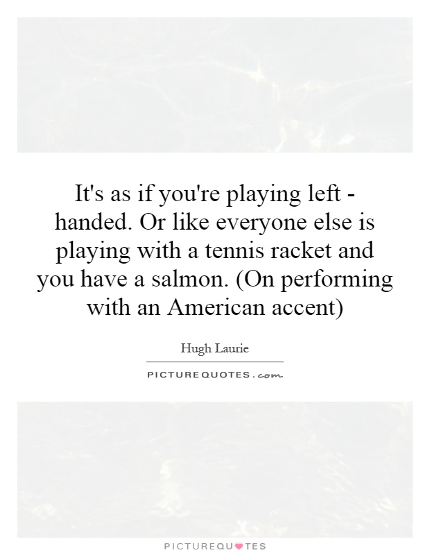 It's as if you're playing left - handed. Or like everyone else is playing with a tennis racket and you have a salmon. (On performing with an American accent) Picture Quote #1