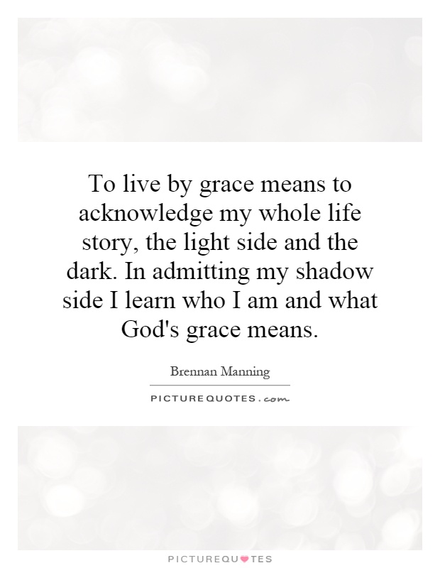 To live by grace means to acknowledge my whole life story, the light side and the dark. In admitting my shadow side I learn who I am and what God's grace means Picture Quote #1
