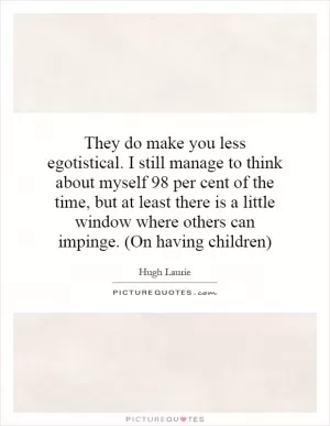 They do make you less egotistical. I still manage to think about myself 98 per cent of the time, but at least there is a little window where others can impinge. (On having children) Picture Quote #1