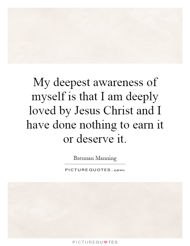 My deepest awareness of myself is that I am deeply loved by Jesus Christ and I have done nothing to earn it or deserve it Picture Quote #1