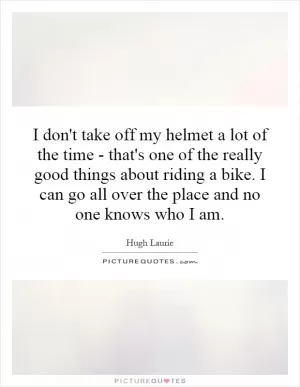I don't take off my helmet a lot of the time - that's one of the really good things about riding a bike. I can go all over the place and no one knows who I am Picture Quote #1