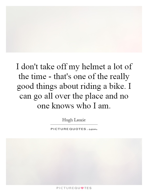 I don't take off my helmet a lot of the time - that's one of the really good things about riding a bike. I can go all over the place and no one knows who I am Picture Quote #1