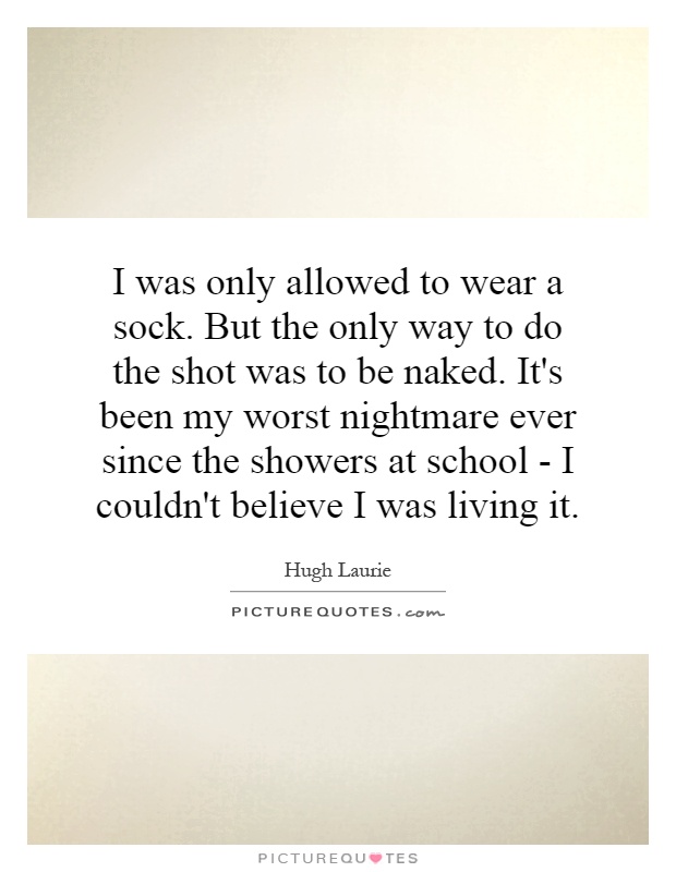 I was only allowed to wear a sock. But the only way to do the shot was to be naked. It's been my worst nightmare ever since the showers at school - I couldn't believe I was living it Picture Quote #1