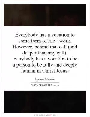 Everybody has a vocation to some form of life - work. However, behind that call (and deeper than any call), everybody has a vocation to be a person to be fully and deeply human in Christ Jesus Picture Quote #1