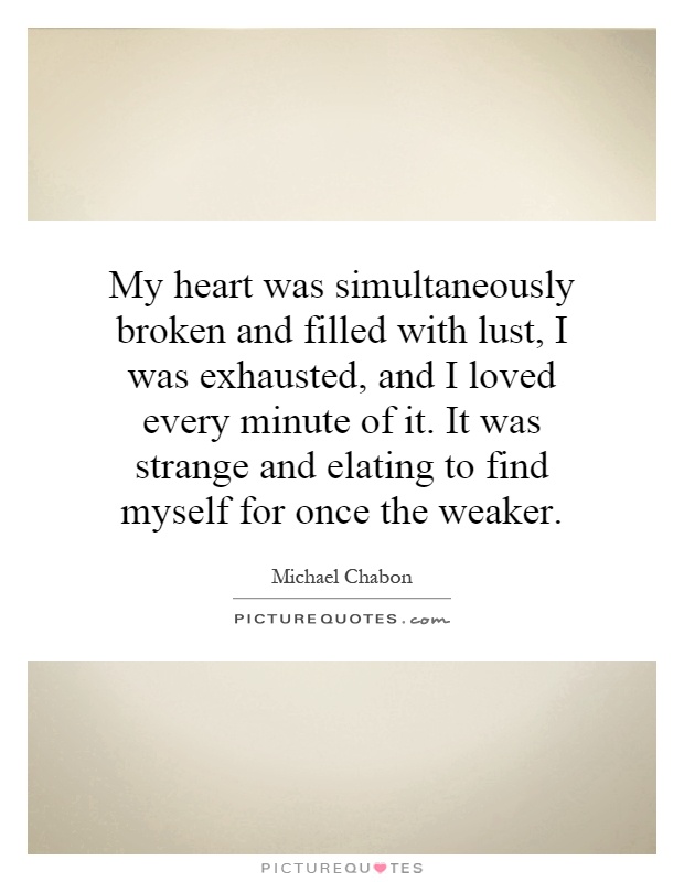 My heart was simultaneously broken and filled with lust, I was exhausted, and I loved every minute of it. It was strange and elating to find myself for once the weaker Picture Quote #1