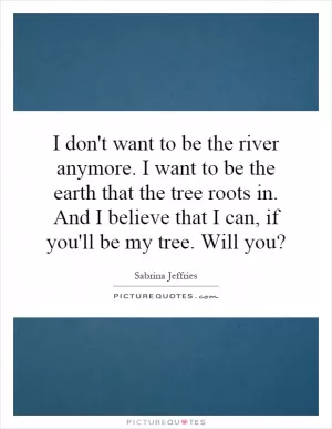 I don't want to be the river anymore. I want to be the earth that the tree roots in. And I believe that I can, if you'll be my tree. Will you? Picture Quote #1