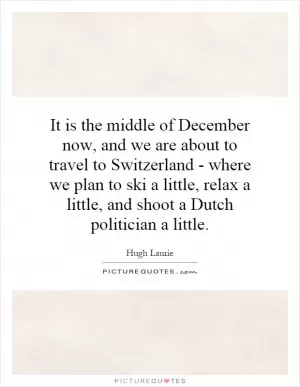 It is the middle of December now, and we are about to travel to Switzerland - where we plan to ski a little, relax a little, and shoot a Dutch politician a little Picture Quote #1