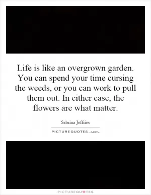 Life is like an overgrown garden. You can spend your time cursing the weeds, or you can work to pull them out. In either case, the flowers are what matter Picture Quote #1