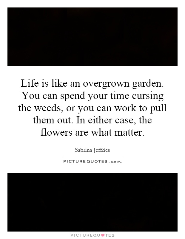 Life is like an overgrown garden. You can spend your time cursing the weeds, or you can work to pull them out. In either case, the flowers are what matter Picture Quote #1