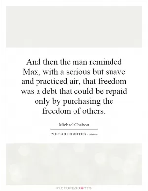 And then the man reminded Max, with a serious but suave and practiced air, that freedom was a debt that could be repaid only by purchasing the freedom of others Picture Quote #1