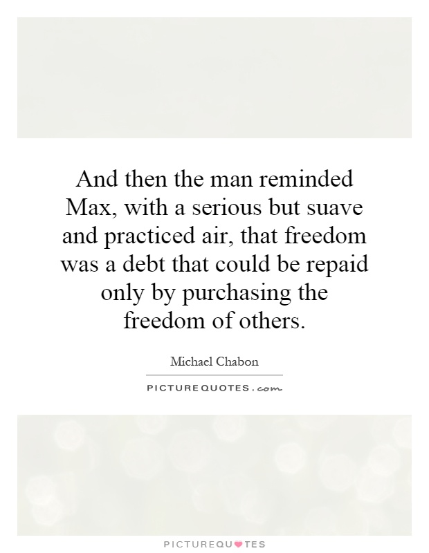 And then the man reminded Max, with a serious but suave and practiced air, that freedom was a debt that could be repaid only by purchasing the freedom of others Picture Quote #1