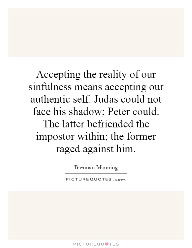 Accepting the reality of our sinfulness means accepting our authentic self. Judas could not face his shadow; Peter could. The latter befriended the impostor within; the former raged against him Picture Quote #1