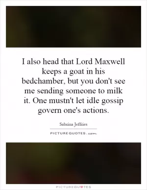 I also head that Lord Maxwell keeps a goat in his bedchamber, but you don't see me sending someone to milk it. One mustn't let idle gossip govern one's actions Picture Quote #1