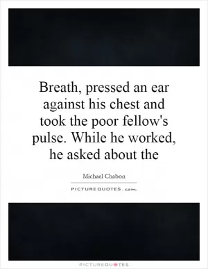 Breath, pressed an ear against his chest and took the poor fellow's pulse. While he worked, he asked about the Picture Quote #1