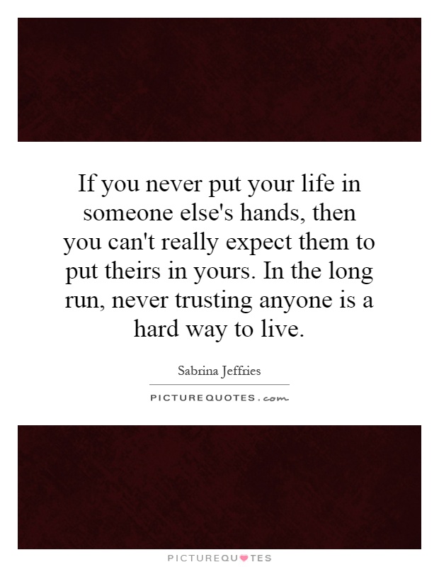 If you never put your life in someone else's hands, then you can't really expect them to put theirs in yours. In the long run, never trusting anyone is a hard way to live Picture Quote #1