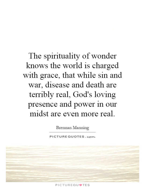 The spirituality of wonder knows the world is charged with grace, that while sin and war, disease and death are terribly real, God's loving presence and power in our midst are even more real Picture Quote #1