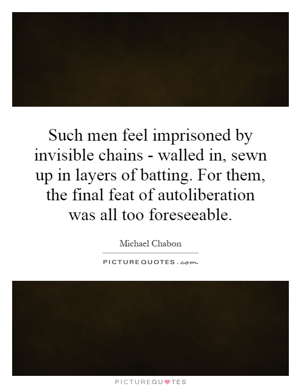 Such men feel imprisoned by invisible chains - walled in, sewn up in layers of batting. For them, the final feat of autoliberation was all too foreseeable Picture Quote #1