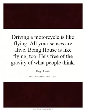 Driving a motorcycle is like flying. All your senses are alive. Being House is like flying, too. He's free of the gravity of what people think Picture Quote #1