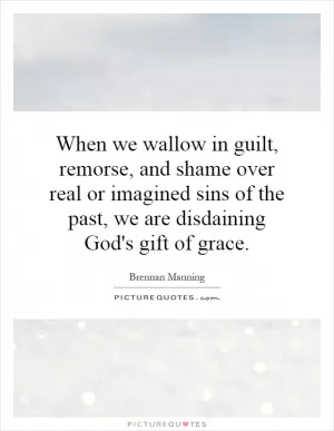When we wallow in guilt, remorse, and shame over real or imagined sins of the past, we are disdaining God's gift of grace Picture Quote #1
