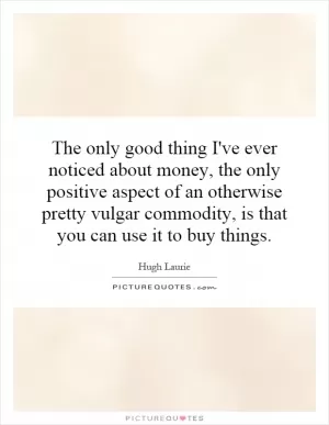 The only good thing I've ever noticed about money, the only positive aspect of an otherwise pretty vulgar commodity, is that you can use it to buy things Picture Quote #1