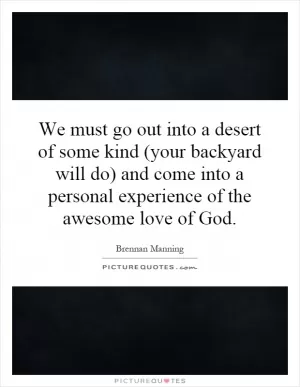 We must go out into a desert of some kind (your backyard will do) and come into a personal experience of the awesome love of God Picture Quote #1