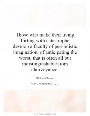 Those who make their living flirting with catastrophe develop a faculty of pessimistic imagination, of anticipating the worst, that is often all but indistinguishable from clairvoyance Picture Quote #1