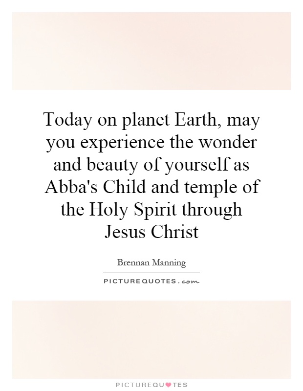 Today on planet Earth, may you experience the wonder and beauty of yourself as Abba's Child and temple of the Holy Spirit through Jesus Christ Picture Quote #1