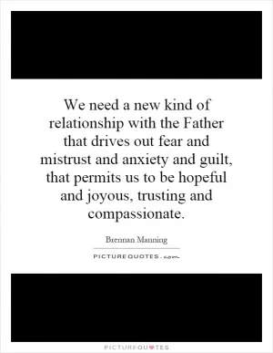 We need a new kind of relationship with the Father that drives out fear and mistrust and anxiety and guilt, that permits us to be hopeful and joyous, trusting and compassionate Picture Quote #1