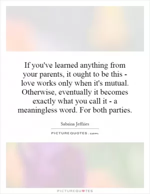 If you've learned anything from your parents, it ought to be this - love works only when it's mutual. Otherwise, eventually it becomes exactly what you call it - a meaningless word. For both parties Picture Quote #1