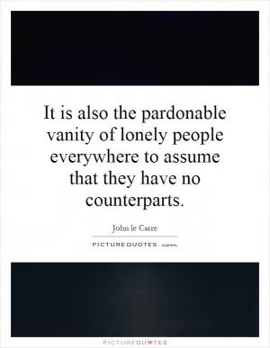 It is also the pardonable vanity of lonely people everywhere to assume that they have no counterparts Picture Quote #1