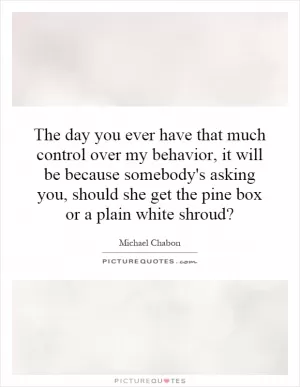 The day you ever have that much control over my behavior, it will be because somebody's asking you, should she get the pine box or a plain white shroud? Picture Quote #1