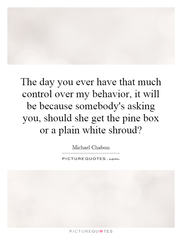 The day you ever have that much control over my behavior, it will be because somebody's asking you, should she get the pine box or a plain white shroud? Picture Quote #1