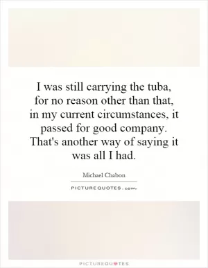 I was still carrying the tuba, for no reason other than that, in my current circumstances, it passed for good company. That's another way of saying it was all I had Picture Quote #1