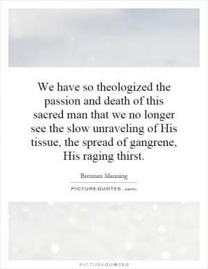 We have so theologized the passion and death of this sacred man that we no longer see the slow unraveling of His tissue, the spread of gangrene, His raging thirst Picture Quote #1